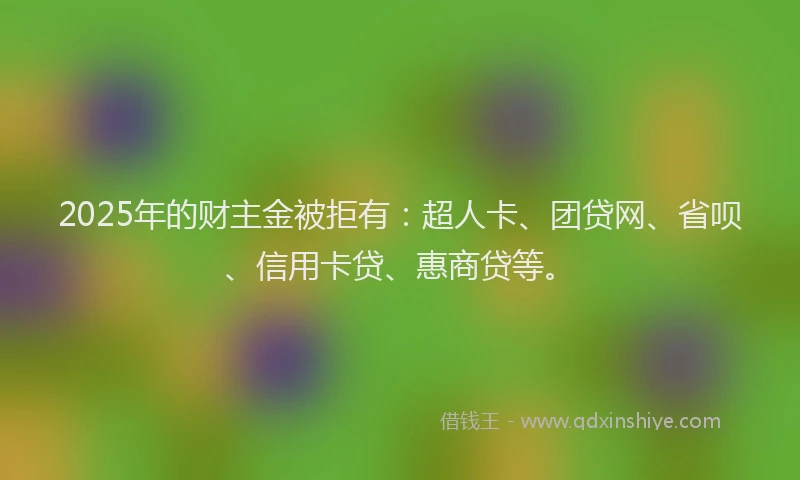 2025年的财主金被拒有：超人卡、团贷网、省呗、信用卡贷、惠商贷等。