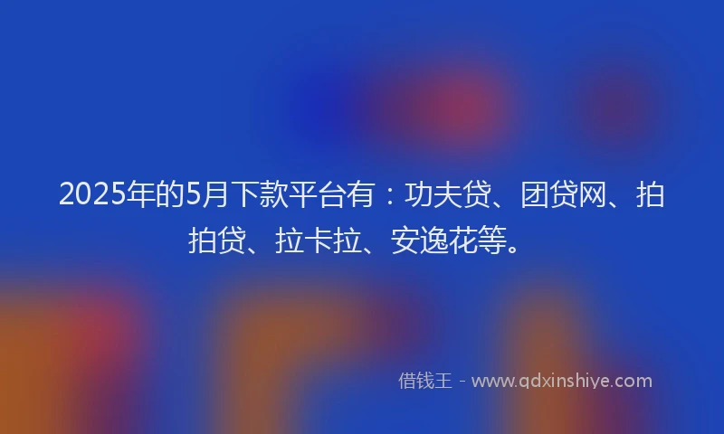 2025年的5月下款平台有：功夫贷、团贷网、拍拍贷、拉卡拉、安逸花等。