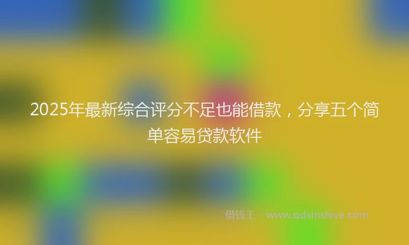2025年最新综合评分不足也能借款，分享五个简单容易贷款软件