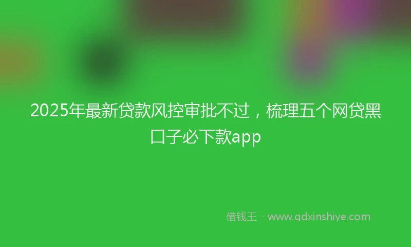 2025年最新贷款风控审批不过，梳理五个网贷黑口子必下款app