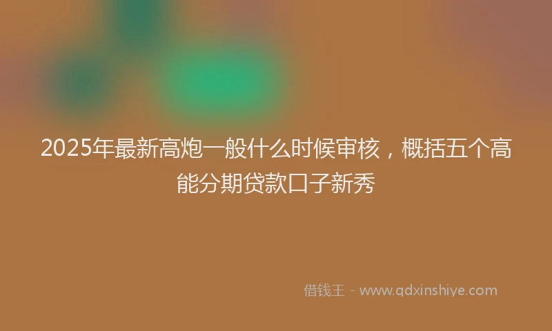 2025年最新高炮一般什么时候审核，概括五个高能分期贷款口子新秀