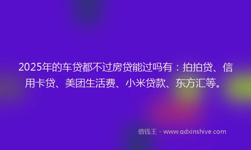 2025年的车贷都不过房贷能过吗有：拍拍贷、信用卡贷、美团生活费、小米贷款、东方汇等。