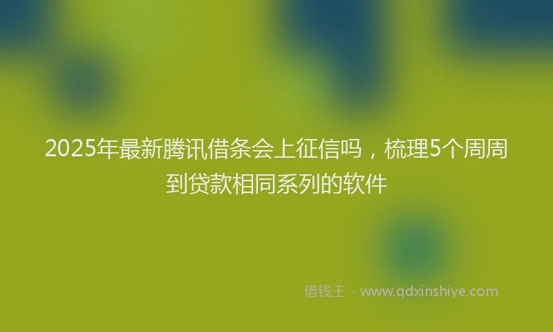 2025年最新腾讯借条会上征信吗，梳理5个周周到贷款相同系列的软件
