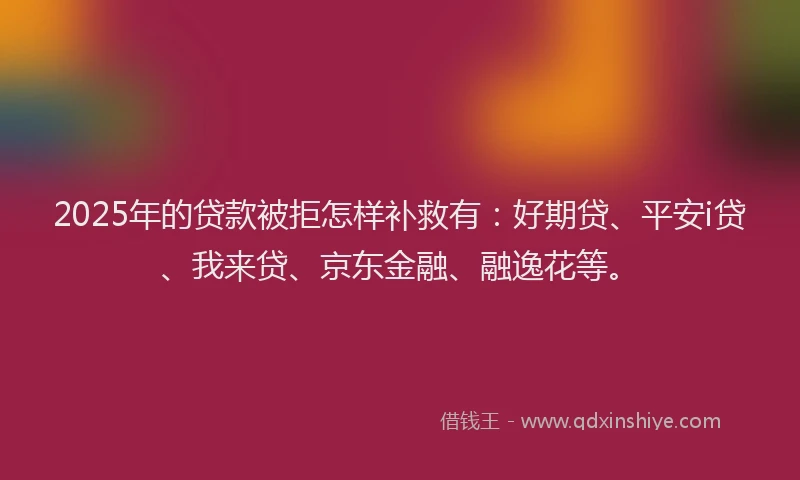 2025年的贷款被拒怎样补救有：好期贷、平安i贷、我来贷、京东金融、融逸花等。