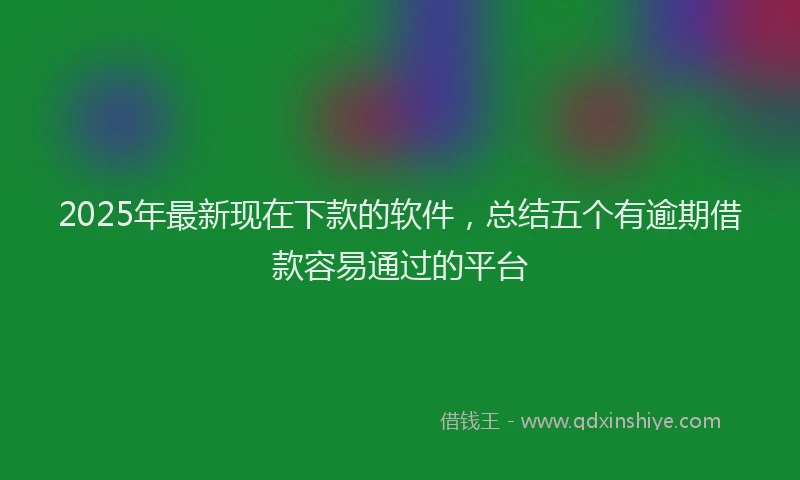 2025年最新现在下款的软件，总结五个有逾期借款容易通过的平台
