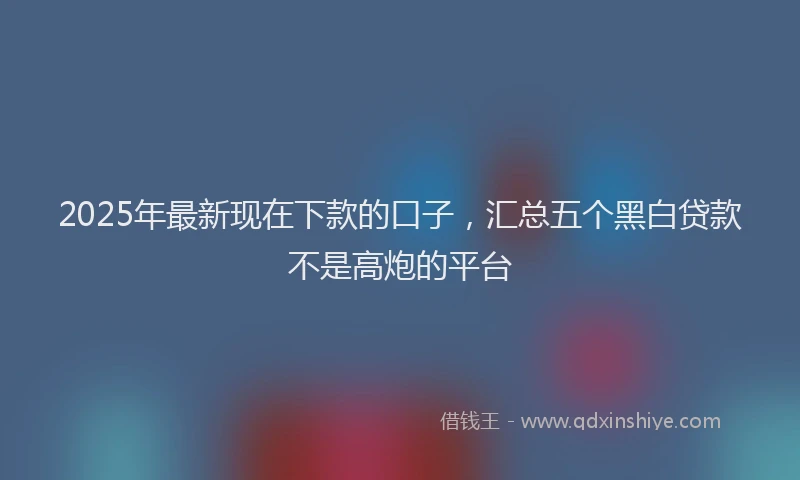 2025年最新现在下款的口子，汇总五个黑白贷款不是高炮的平台