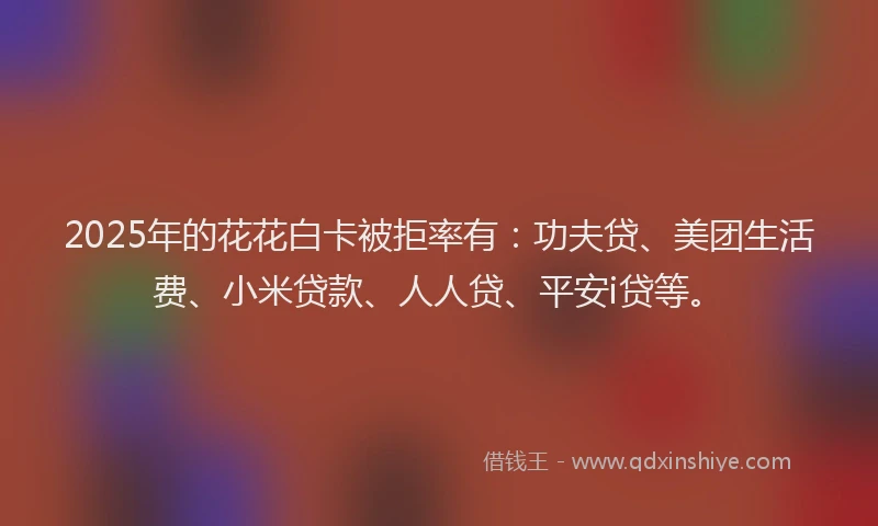 2025年的花花白卡被拒率有：功夫贷、美团生活费、小米贷款、人人贷、平安i贷等。