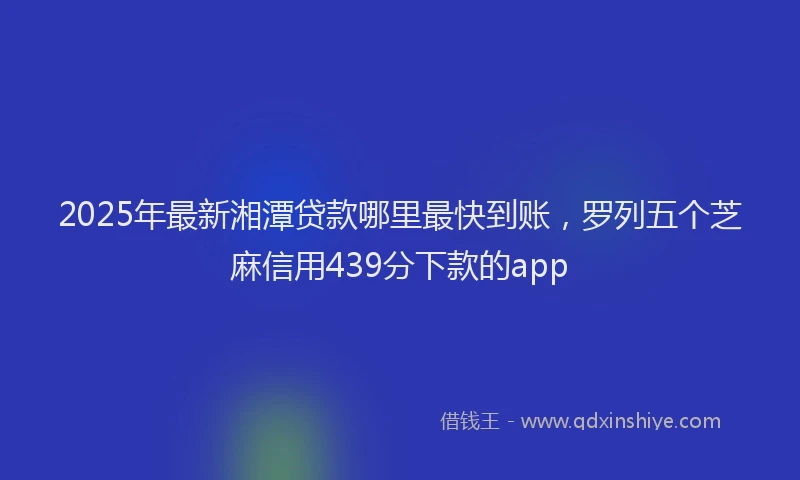 2025年最新湘潭贷款哪里最快到账，罗列五个芝麻信用439分下款的app