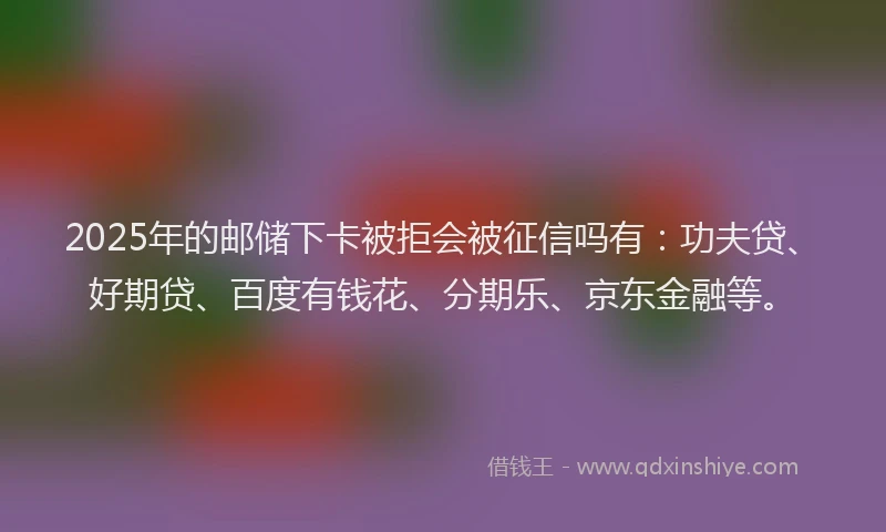 2025年的邮储下卡被拒会被征信吗有：功夫贷、好期贷、百度有钱花、分期乐、京东金融等。