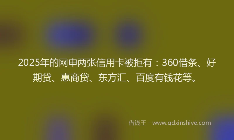 2025年的网申两张信用卡被拒有：360借条、好期贷、惠商贷、东方汇、百度有钱花等。