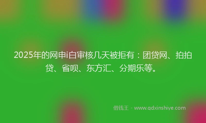 2025年的网申i白审核几天被拒有：团贷网、拍拍贷、省呗、东方汇、分期乐等。