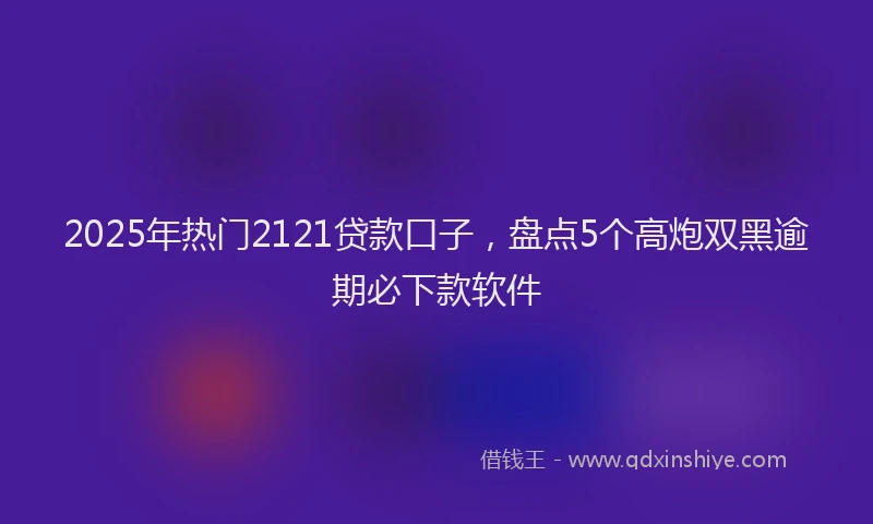 2025年热门2121贷款口子，盘点5个高炮双黑逾期必下款软件