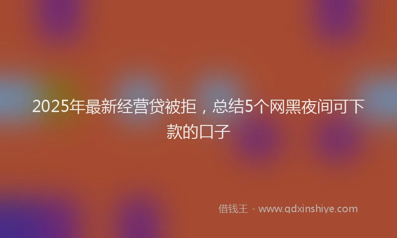 2025年最新经营贷被拒，总结5个网黑夜间可下款的口子