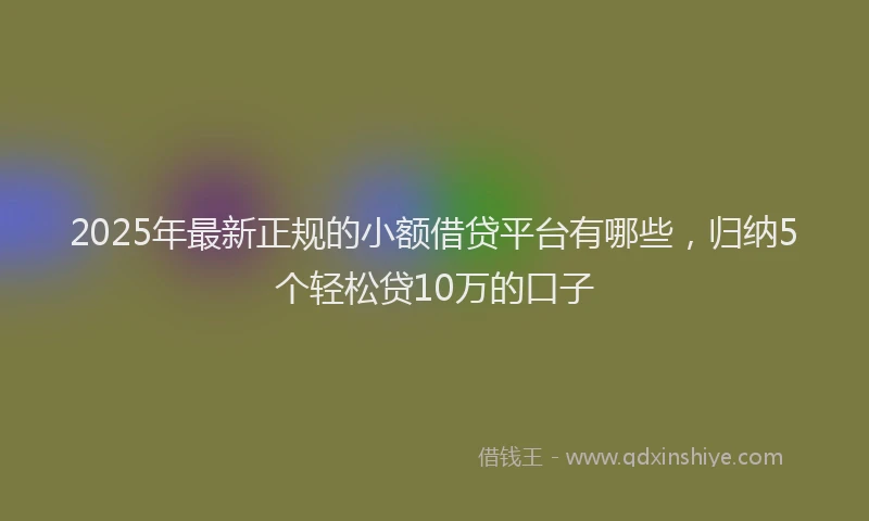 2025年最新正规的小额借贷平台有哪些，归纳5个轻松贷10万的口子