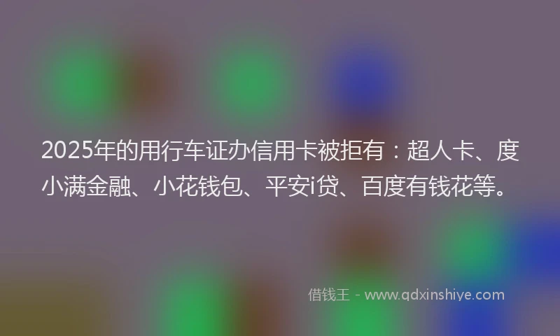 2025年的用行车证办信用卡被拒有：超人卡、度小满金融、小花钱包、平安i贷、百度有钱花等。