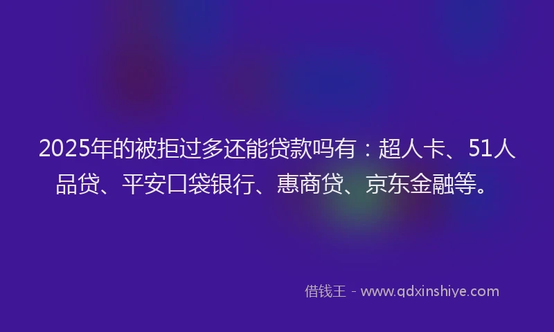 2025年的被拒过多还能贷款吗有：超人卡、51人品贷、平安口袋银行、惠商贷、京东金融等。
