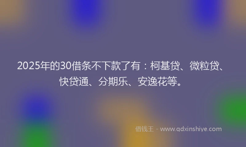 2025年的30借条不下款了有：柯基贷、微粒贷、快贷通、分期乐、安逸花等。