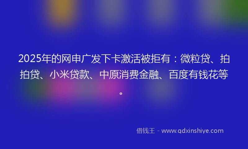 2025年的网申广发下卡激活被拒有：微粒贷、拍拍贷、小米贷款、中原消费金融、百度有钱花等。