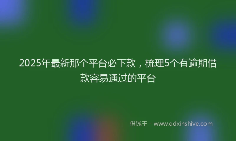 2025年最新那个平台必下款，梳理5个有逾期借款容易通过的平台