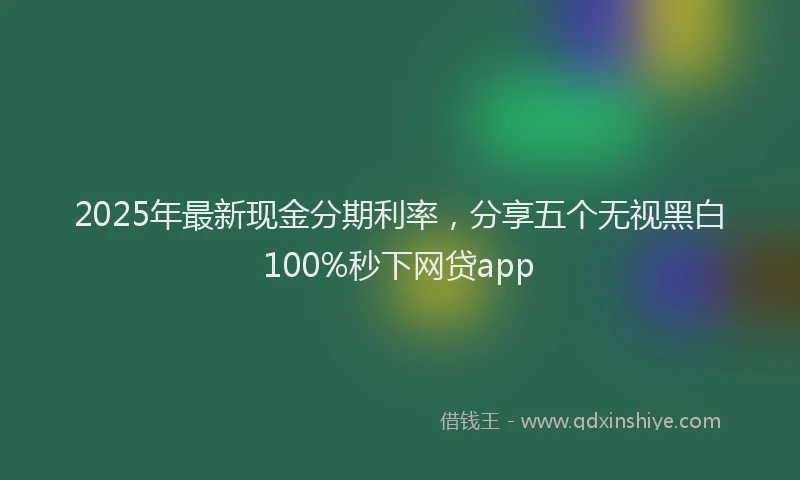 2025年最新现金分期利率，分享五个无视黑白100%秒下网贷app