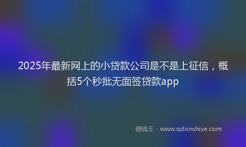 2025年最新网上的小贷款公司是不是上征信，概括5个秒批无面签贷款app