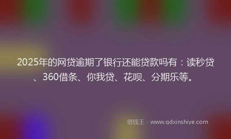 2025年的网贷逾期了银行还能贷款吗有：读秒贷、360借条、你我贷、花呗、分期乐等。
