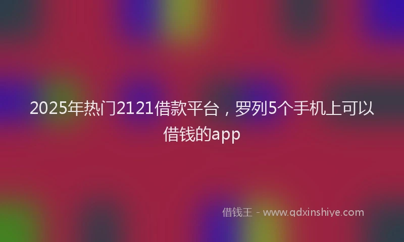 2025年热门2121借款平台，罗列5个手机上可以借钱的app