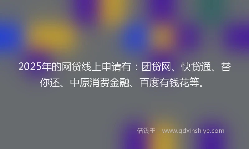 2025年的网贷线上申请有：团贷网、快贷通、替你还、中原消费金融、百度有钱花等。