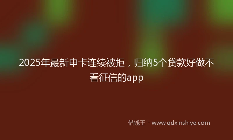 2025年最新申卡连续被拒，归纳5个贷款好做不看征信的app
