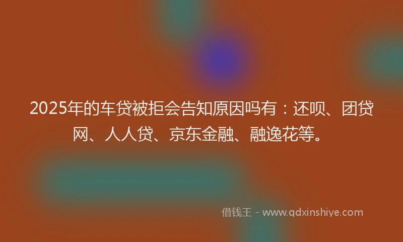 2025年的车贷被拒会告知原因吗有：还呗、团贷网、人人贷、京东金融、融逸花等。