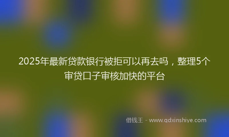 2025年最新贷款银行被拒可以再去吗，整理5个审贷口子审核加快的平台