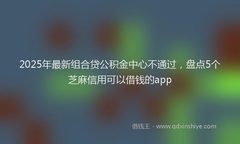 2025年最新组合贷公积金中心不通过，盘点5个芝麻信用可以借钱的app