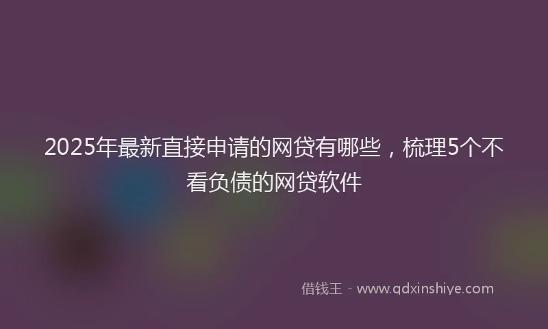 2025年最新直接申请的网贷有哪些，梳理5个不看负债的网贷软件