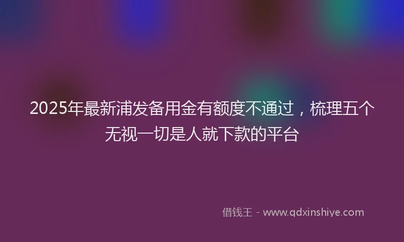 2025年最新浦发备用金有额度不通过，梳理五个无视一切是人就下款的平台