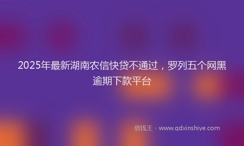 2025年最新湖南农信快贷不通过，罗列五个网黑逾期下款平台