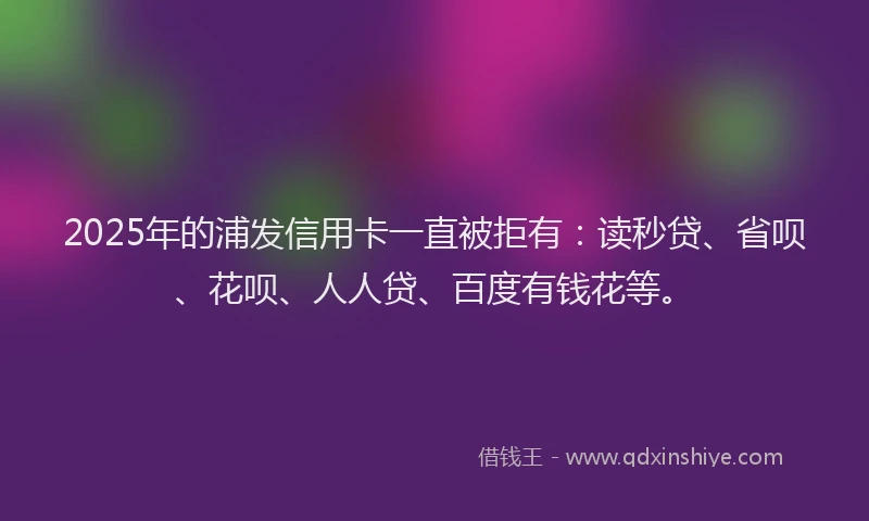 2025年的浦发信用卡一直被拒有：读秒贷、省呗、花呗、人人贷、百度有钱花等。