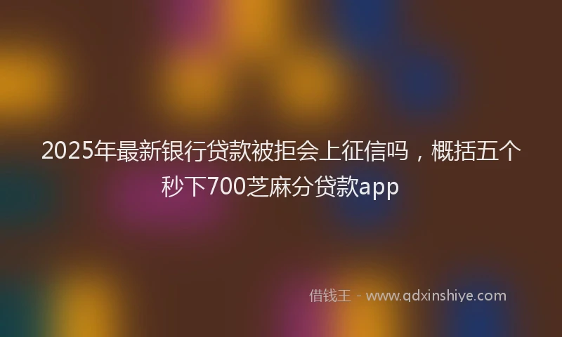 2025年最新银行贷款被拒会上征信吗，概括五个秒下700芝麻分贷款app