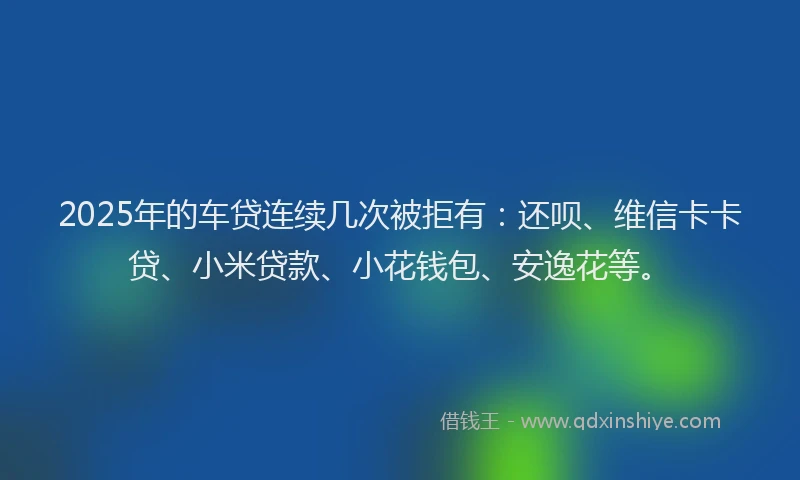 2025年的车贷连续几次被拒有：还呗、维信卡卡贷、小米贷款、小花钱包、安逸花等。