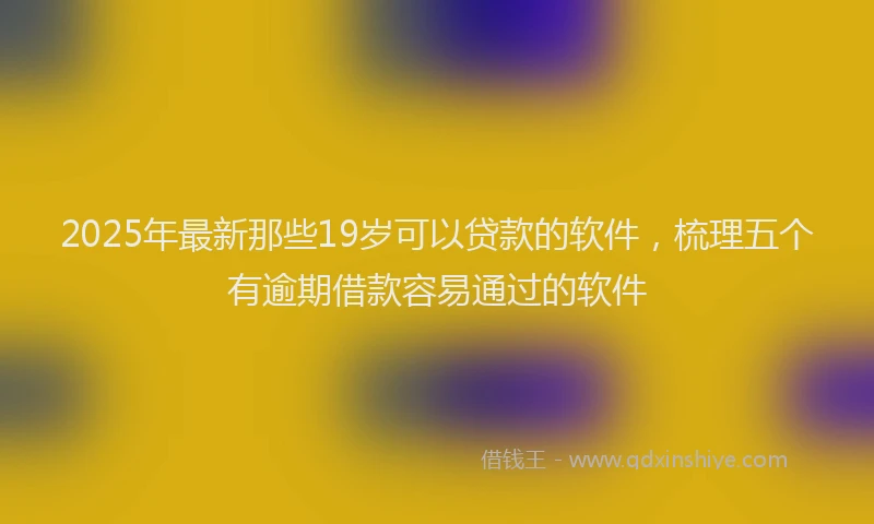 2025年最新那些19岁可以贷款的软件，梳理五个有逾期借款容易通过的软件