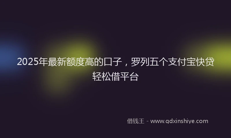 2025年最新额度高的口子，罗列五个支付宝快贷轻松借平台