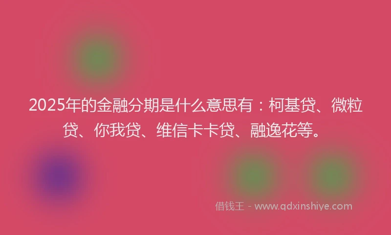 2025年的金融分期是什么意思有：柯基贷、微粒贷、你我贷、维信卡卡贷、融逸花等。