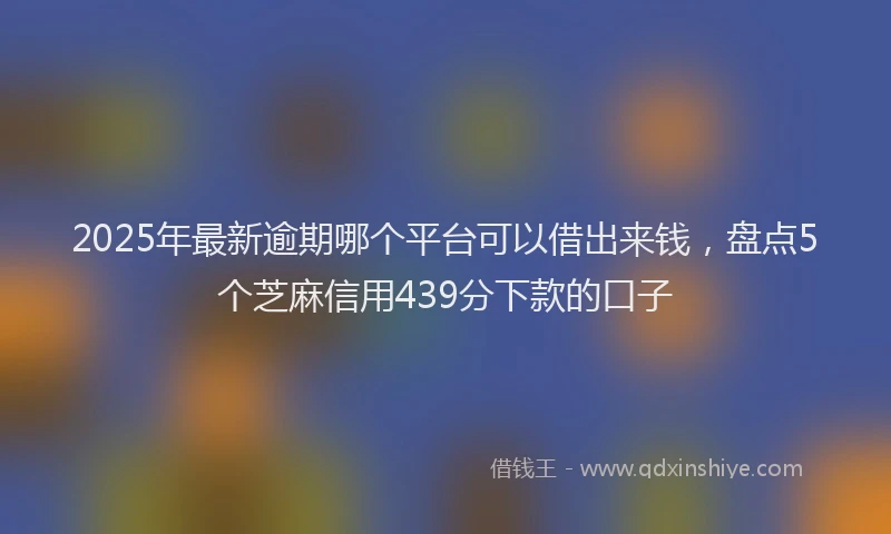 2025年最新逾期哪个平台可以借出来钱，盘点5个芝麻信用439分下款的口子
