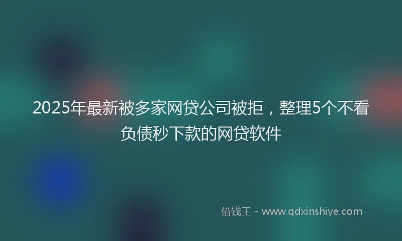 2025年最新被多家网贷公司被拒，整理5个不看负债秒下款的网贷软件