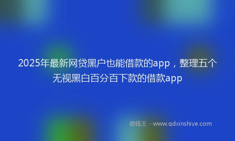 2025年最新网贷黑户也能借款的app，整理五个无视黑白百分百下款的借款app
