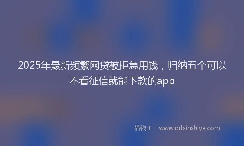 2025年最新频繁网贷被拒急用钱，归纳五个可以不看征信就能下款的app