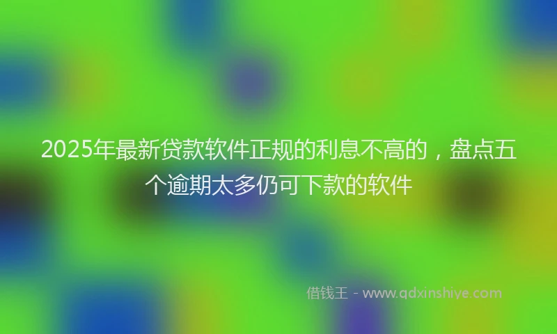 2025年最新贷款软件正规的利息不高的，盘点五个逾期太多仍可下款的软件