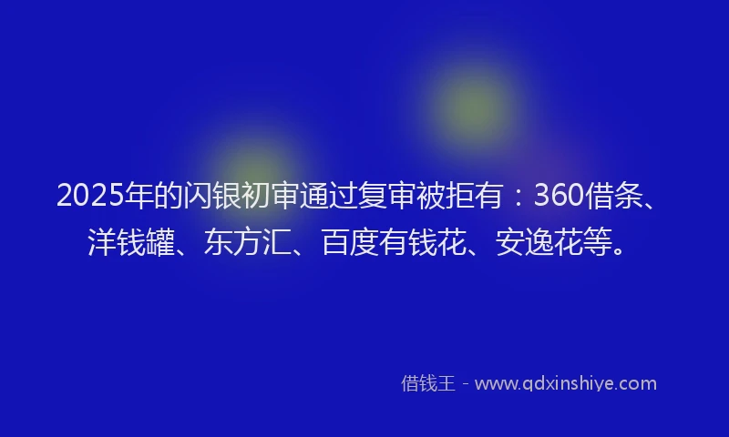 2025年的闪银初审通过复审被拒有：360借条、洋钱罐、东方汇、百度有钱花、安逸花等。