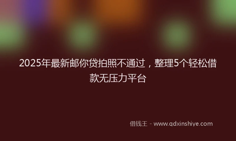 2025年最新邮你贷拍照不通过，整理5个轻松借款无压力平台
