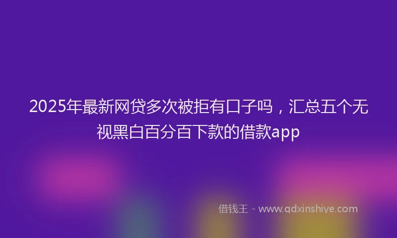 2025年最新网贷多次被拒有口子吗，汇总五个无视黑白百分百下款的借款app