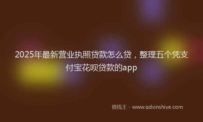 2025年最新营业执照贷款怎么贷，整理五个凭支付宝花呗贷款的app